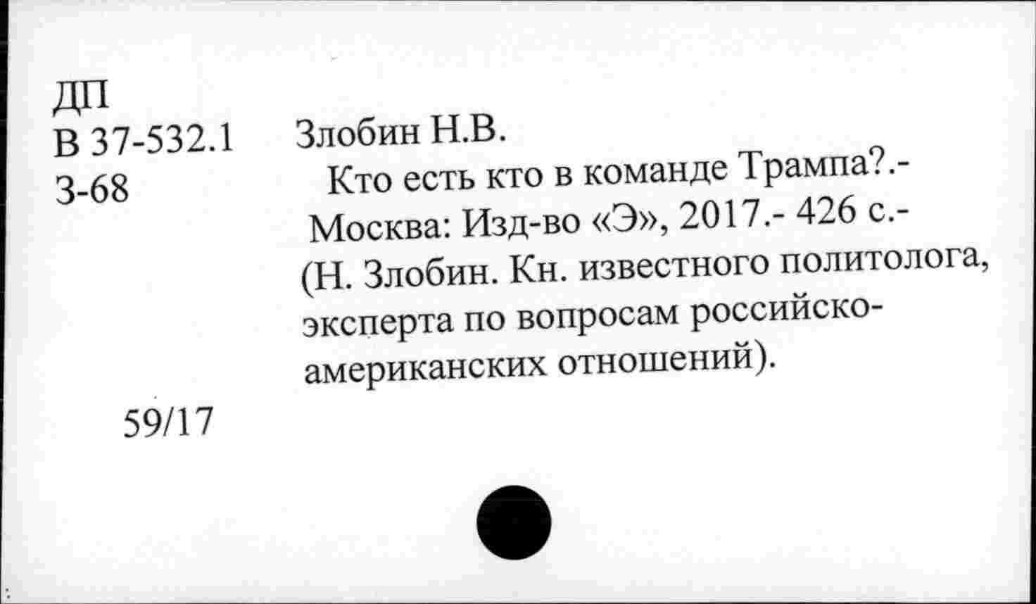 ﻿В 37-532.1 Злобин Н.В.
3-68	Кто есть кто в команде Трампа?.-
Москва: Изд-во «Э», 2017.- 426 с.-(Н. Злобин. Кн. известного политолога, эксперта по вопросам российско-американских отношений).
59/17